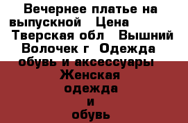 Вечернее платье на выпускной › Цена ­ 4 000 - Тверская обл., Вышний Волочек г. Одежда, обувь и аксессуары » Женская одежда и обувь   . Тверская обл.,Вышний Волочек г.